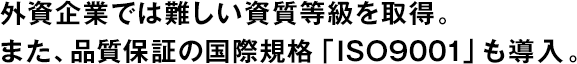 外資企業(yè)では難しい資質(zhì)等級を取得。また、品質(zhì)保証の國際規(guī)格「ISO9001」も導(dǎo)入。