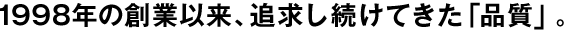1998年の創(chuàng)業(yè)以來、追求し続けてきた「品質(zhì)」。