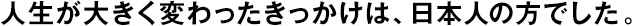 人生が大きく変わったきっかけは、日本人の方でした。