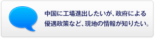 中國に工場進(jìn)出したいが、政府による優(yōu)遇政策など、現(xiàn)地の情報(bào)が知りたい。