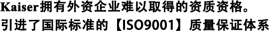 Kaiser擁有外資企業(yè)難以取得的資質(zhì)資格。 引進(jìn)了國際標(biāo)準(zhǔn)的【ISO9001】質(zhì)量保證體系