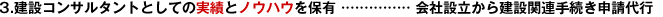 3.建設(shè)コンサルタントとしての実績とノウハウを保有 …………… 會社設(shè)立から建設(shè)関連手続き申請代行
