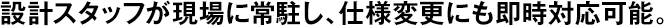 設(shè)計(jì)スタッフが現(xiàn)場(chǎng)に常駐し、仕様変更にも即時(shí)対応可能。