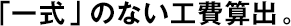 「一式」のない工費算出。