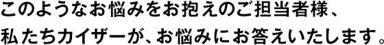 このようなお悩みをお抱えのご擔(dān)當(dāng)者様、私たちカイザーが、お悩みにお答えいたします。