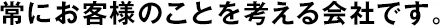 常にお客様のことを考える會社です。