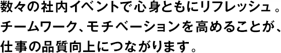 數(shù)々の社內(nèi)イベントで心身ともにリフレッシュ。チームワーク、モチベーションを高めることが、仕事の品質(zhì)向上につながります。