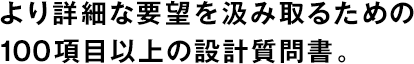 より詳細(xì)な要望を汲み取るための100項(xiàng)目以上の設(shè)計(jì)質(zhì)問(wèn)書(shū)。