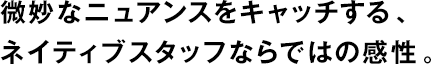 微妙なニュアンスをキャッチする、ネイティブスタッフならではの感性。